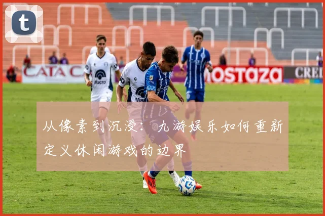 从像素到沉浸：九游娱乐如何重新定义休闲游戏的边界